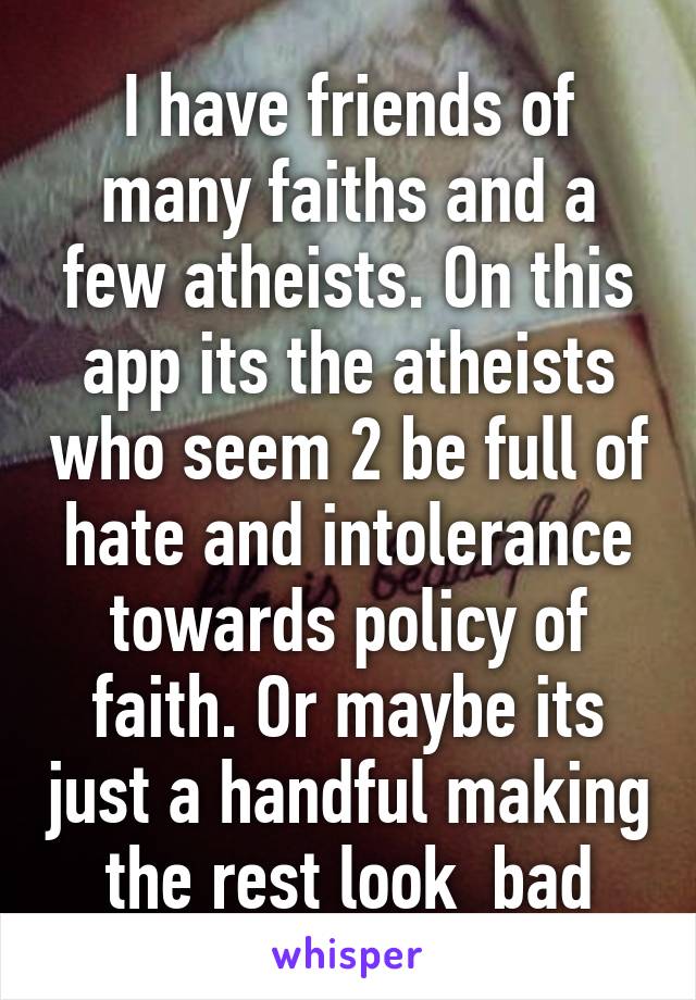 I have friends of many faiths and a few atheists. On this app its the atheists who seem 2 be full of hate and intolerance towards policy of faith. Or maybe its just a handful making the rest look  bad