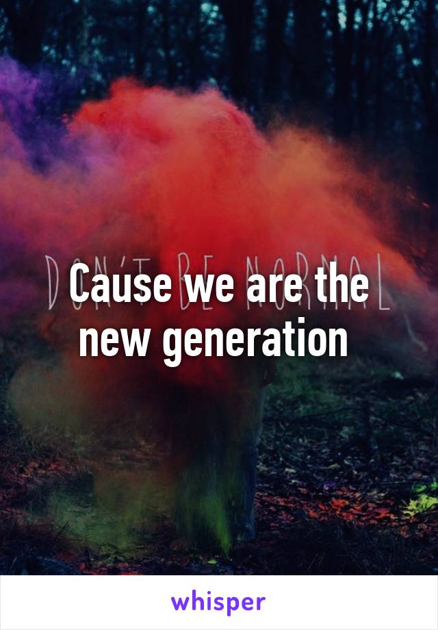 Cause we are the new generation 