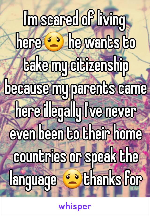 I'm scared of living here😦 he wants to take my citizenship because my parents came here illegally I've never even been to their home countries or speak the language 😦thanks for your concern 