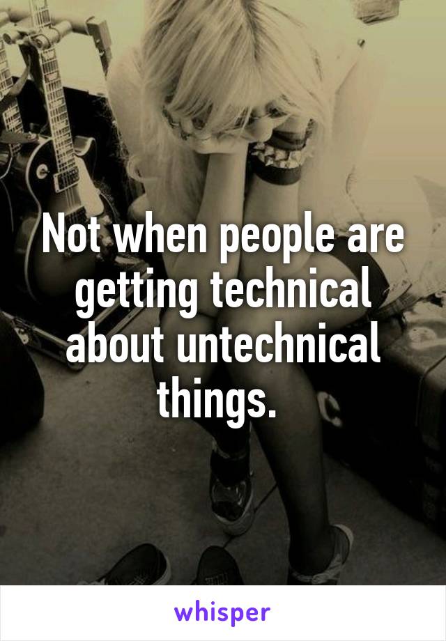 Not when people are getting technical about untechnical things. 