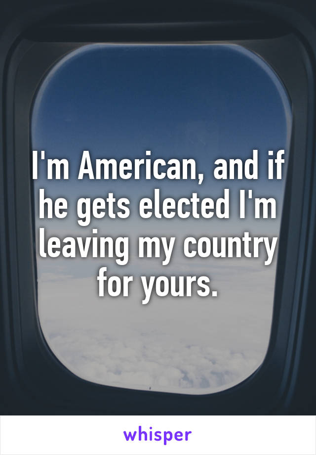 I'm American, and if he gets elected I'm leaving my country for yours.