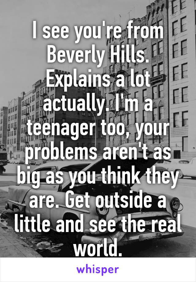 I see you're from Beverly Hills. Explains a lot actually. I'm a teenager too, your problems aren't as big as you think they are. Get outside a little and see the real world.