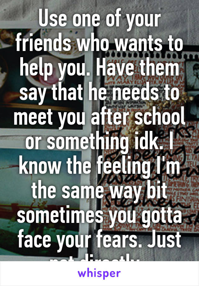 Use one of your friends who wants to help you. Have them say that he needs to meet you after school or something idk. I know the feeling I'm the same way bit sometimes you gotta face your fears. Just not directly. 