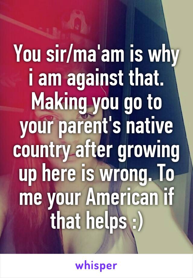 You sir/ma'am is why i am against that. Making you go to your parent's native country after growing up here is wrong. To me your American if that helps :)