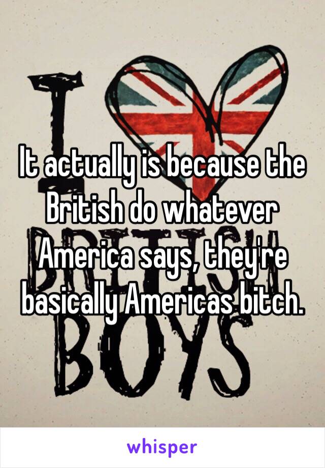 It actually is because the British do whatever America says, they're basically Americas bitch.