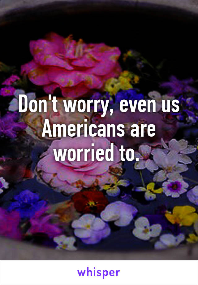 Don't worry, even us Americans are worried to. 
