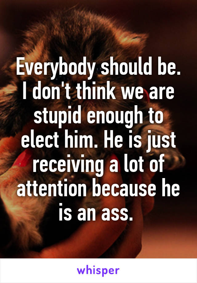 Everybody should be. I don't think we are stupid enough to elect him. He is just receiving a lot of attention because he is an ass. 