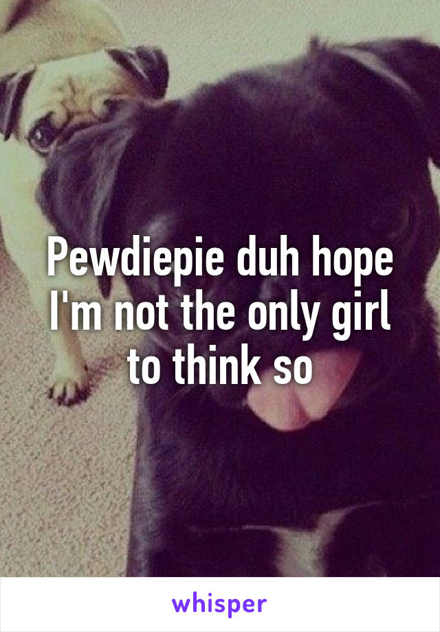 Pewdiepie duh hope I'm not the only girl to think so