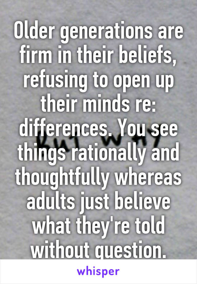 Older generations are firm in their beliefs, refusing to open up their minds re: differences. You see things rationally and thoughtfully whereas adults just believe what they're told without question.