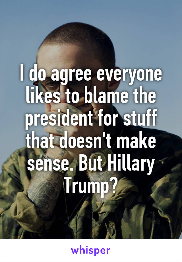 I do agree everyone likes to blame the president for stuff that doesn't make sense. But Hillary Trump?