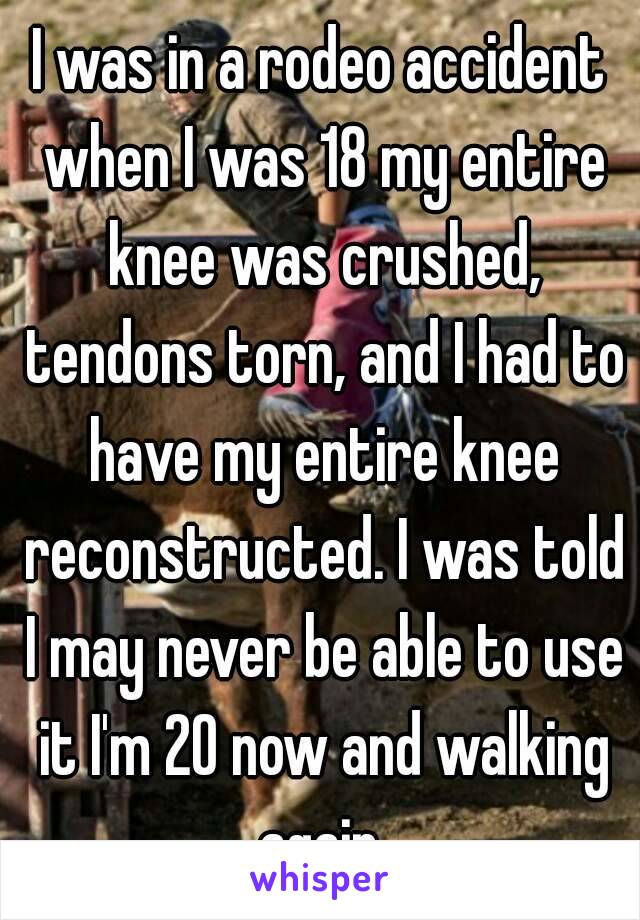 I was in a rodeo accident when I was 18 my entire knee was crushed, tendons torn, and I had to have my entire knee reconstructed. I was told I may never be able to use it I'm 20 now and walking again 