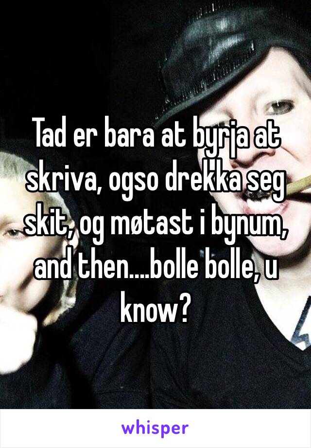 Tad er bara at byrja at skriva, ogso drekka seg skit, og møtast i bynum, and then....bolle bolle, u know?