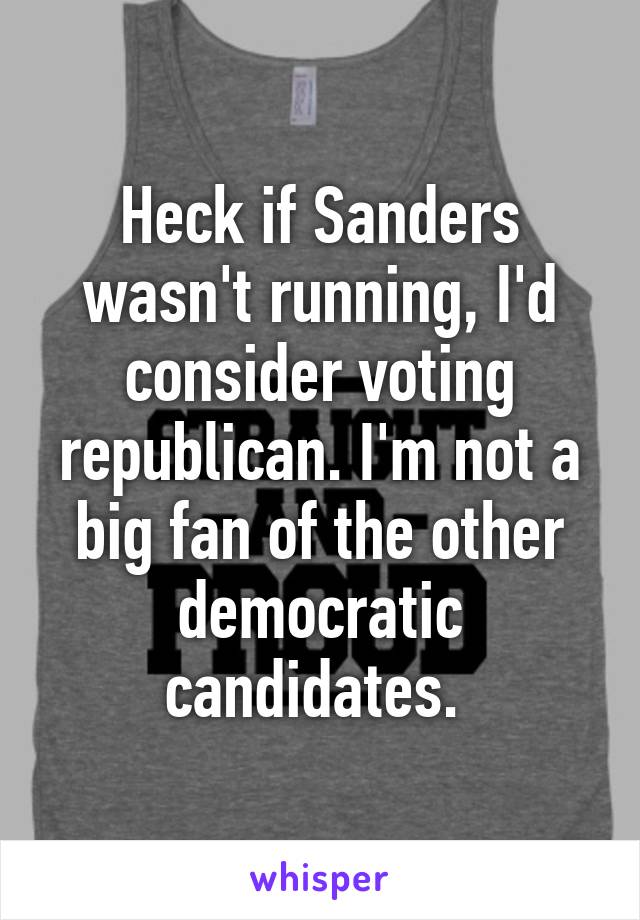 Heck if Sanders wasn't running, I'd consider voting republican. I'm not a big fan of the other democratic candidates. 