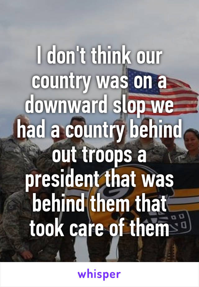 I don't think our country was on a downward slop we had a country behind out troops a president that was behind them that took care of them