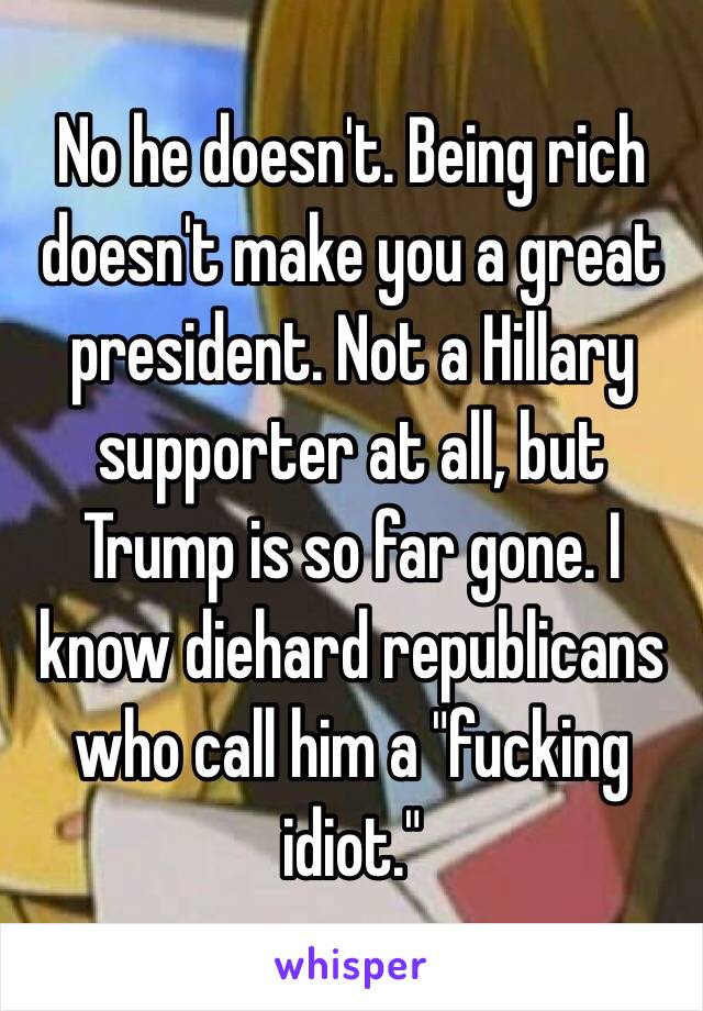 No he doesn't. Being rich doesn't make you a great president. Not a Hillary supporter at all, but Trump is so far gone. I know diehard republicans who call him a "fucking idiot."