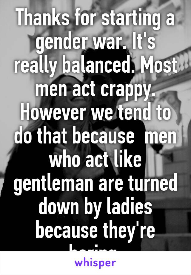 Thanks for starting a gender war. It's really balanced. Most men act crappy. However we tend to do that because  men who act like gentleman are turned down by ladies because they're boring.