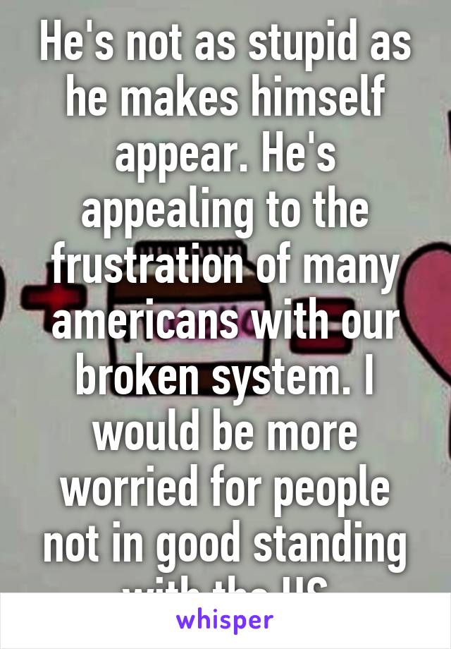 He's not as stupid as he makes himself appear. He's appealing to the frustration of many americans with our broken system. I would be more worried for people not in good standing with the US