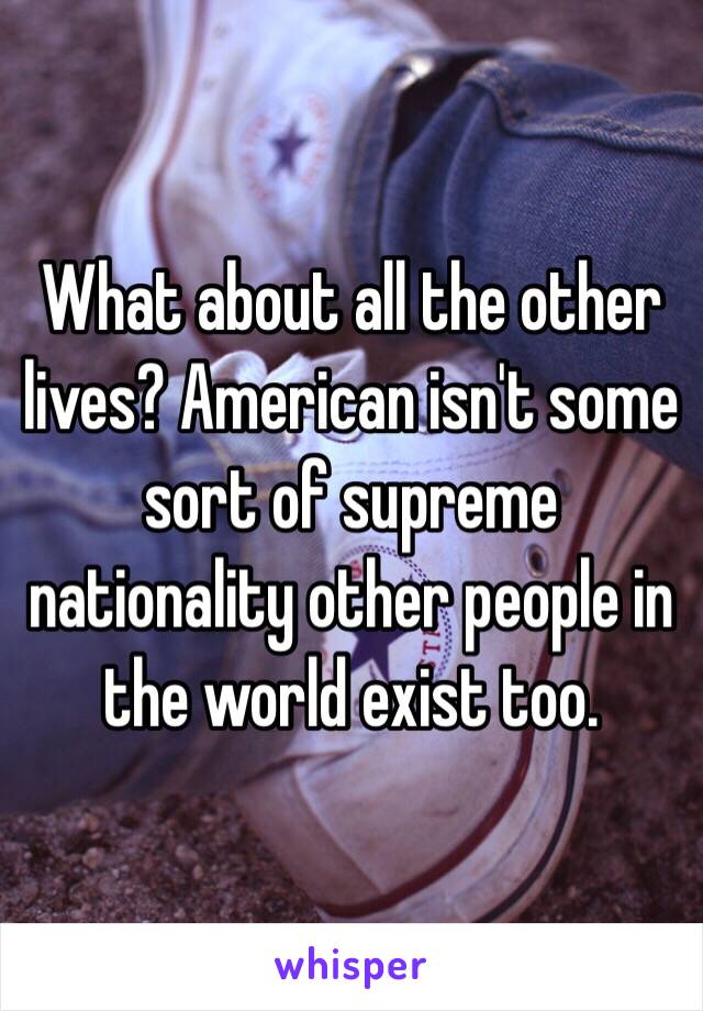 What about all the other lives? American isn't some sort of supreme nationality other people in the world exist too. 