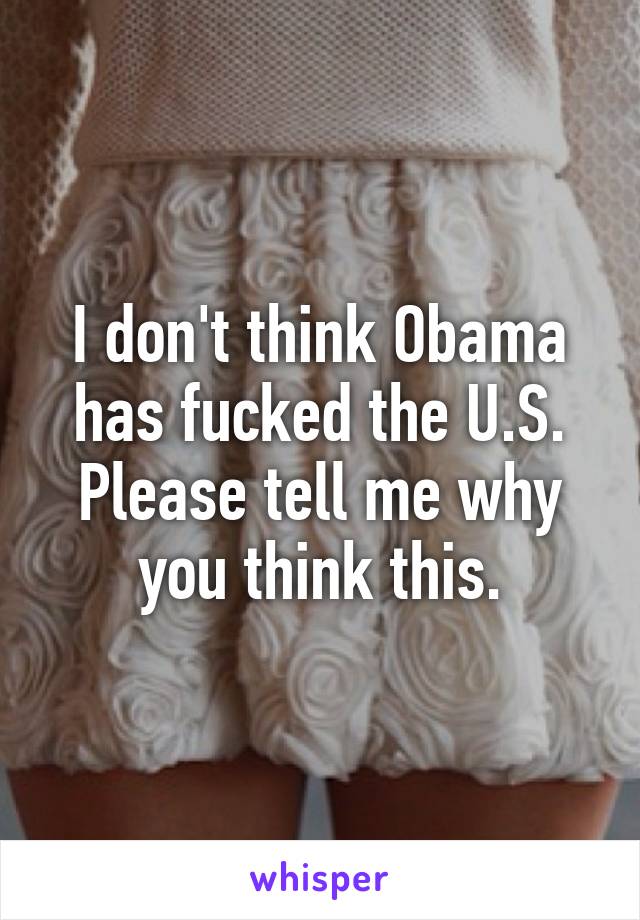 I don't think Obama has fucked the U.S. Please tell me why you think this.