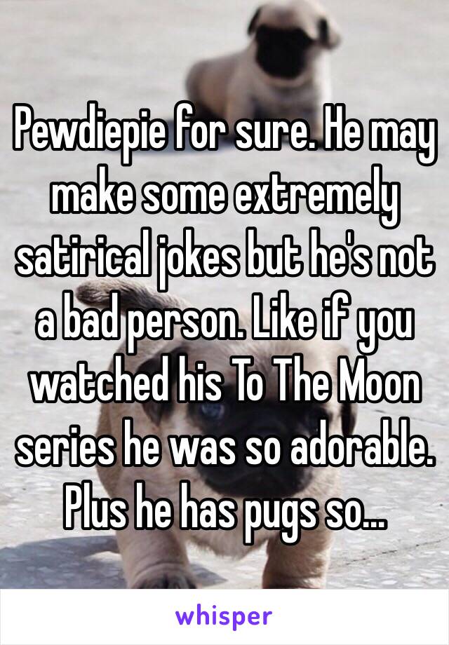 Pewdiepie for sure. He may make some extremely satirical jokes but he's not a bad person. Like if you watched his To The Moon series he was so adorable. Plus he has pugs so…