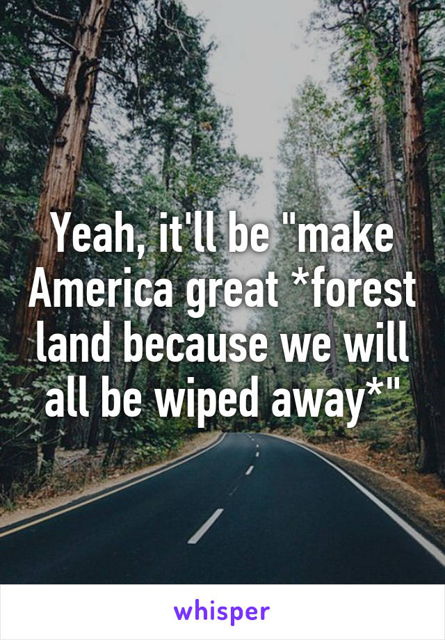 Yeah, it'll be "make America great *forest land because we will all be wiped away*"