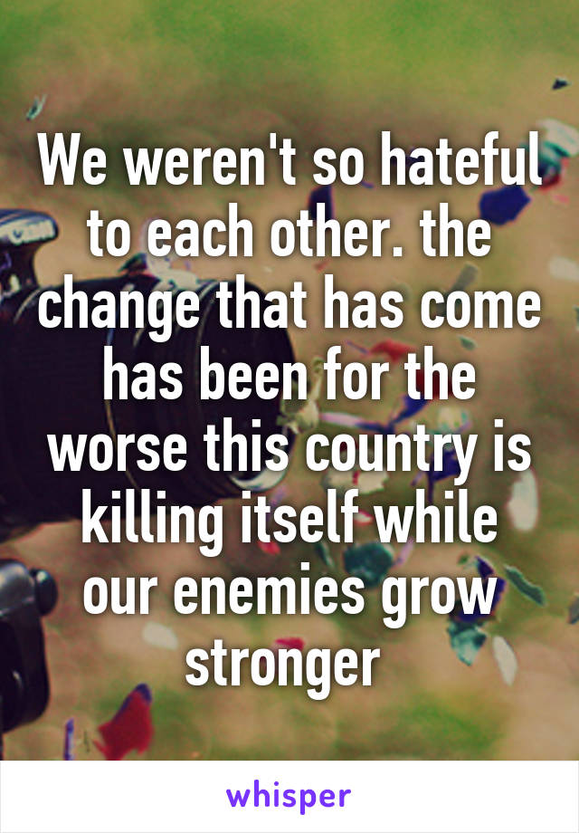 We weren't so hateful to each other. the change that has come has been for the worse this country is killing itself while our enemies grow stronger 