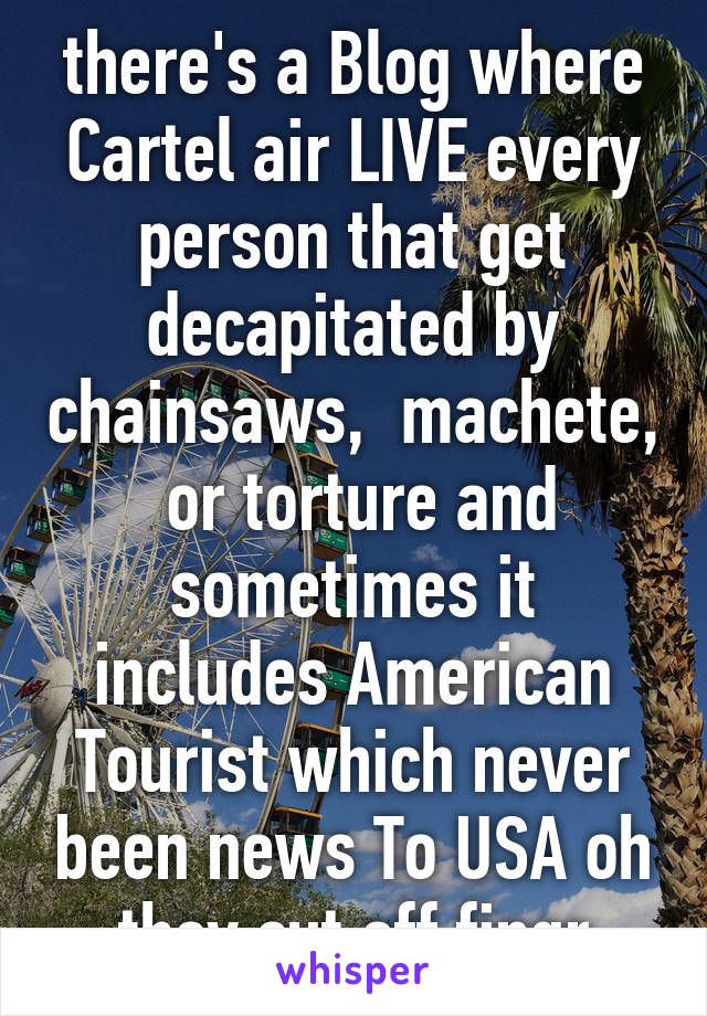 there's a Blog where Cartel air LIVE every person that get decapitated by chainsaws,  machete,  or torture and sometimes it includes American Tourist which never been news To USA oh they cut off fingr