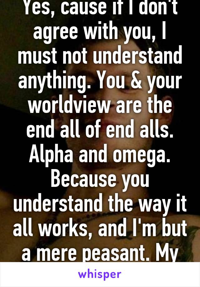 Yes, cause if I don't agree with you, I must not understand anything. You & your worldview are the end all of end alls. Alpha and omega. Because you understand the way it all works, and I'm but a mere peasant. My apologies.