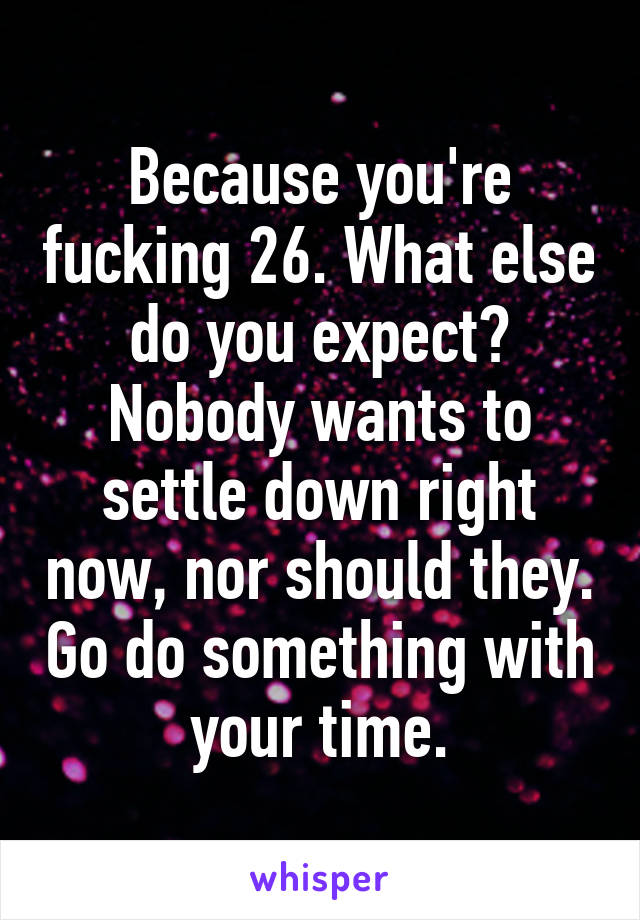 Because you're fucking 26. What else do you expect? Nobody wants to settle down right now, nor should they. Go do something with your time.