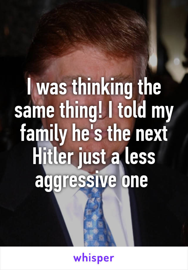 I was thinking the same thing! I told my family he's the next Hitler just a less aggressive one 