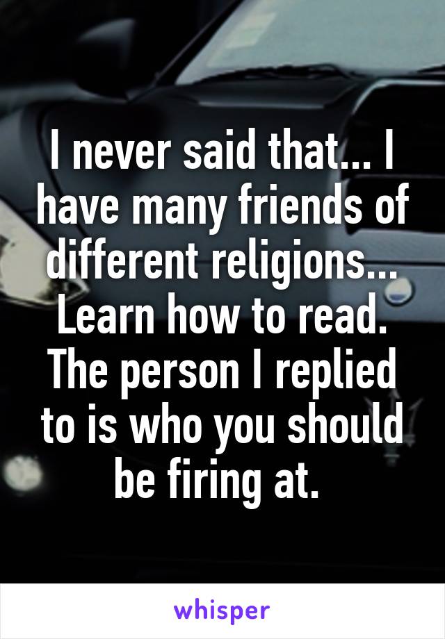 I never said that... I have many friends of different religions... Learn how to read. The person I replied to is who you should be firing at. 