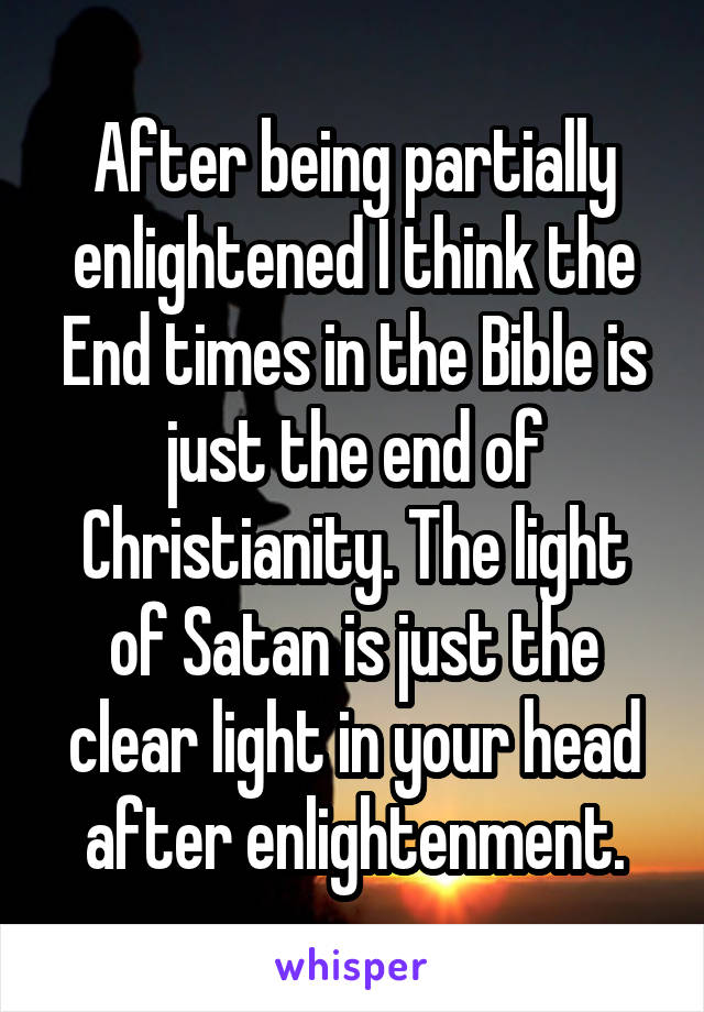 After being partially enlightened I think the End times in the Bible is just the end of Christianity. The light of Satan is just the clear light in your head after enlightenment.