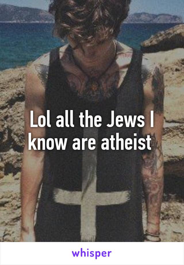 Lol all the Jews I know are atheist 