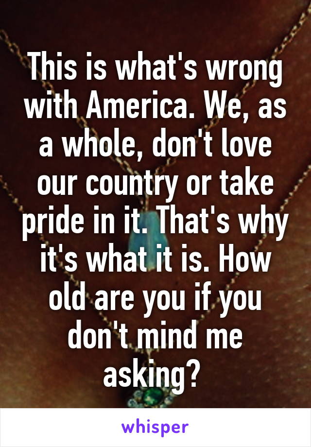 This is what's wrong with America. We, as a whole, don't love our country or take pride in it. That's why it's what it is. How old are you if you don't mind me asking? 