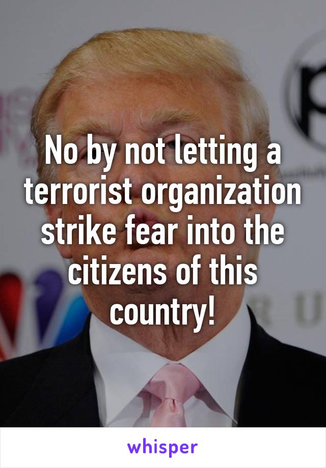 No by not letting a terrorist organization strike fear into the citizens of this country!