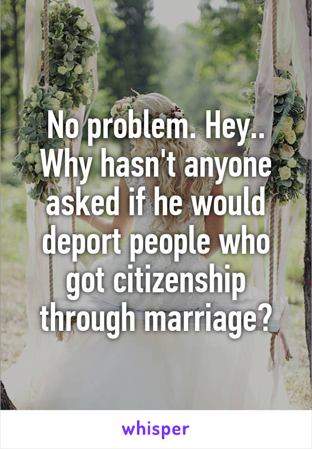 No problem. Hey.. Why hasn't anyone asked if he would deport people who got citizenship through marriage?