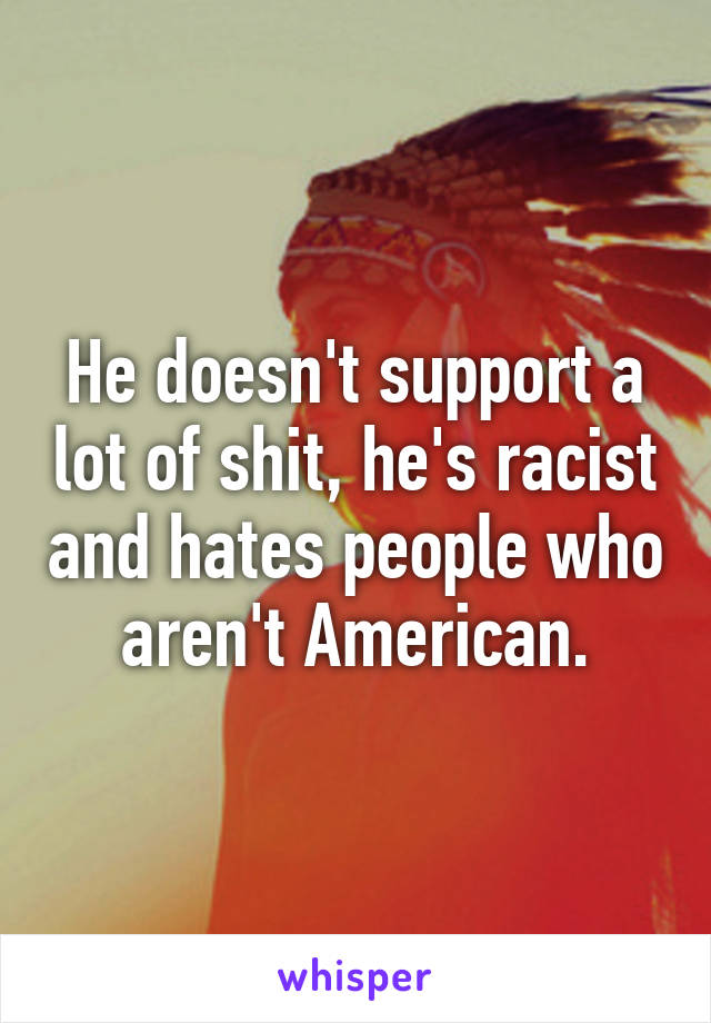 He doesn't support a lot of shit, he's racist and hates people who aren't American.