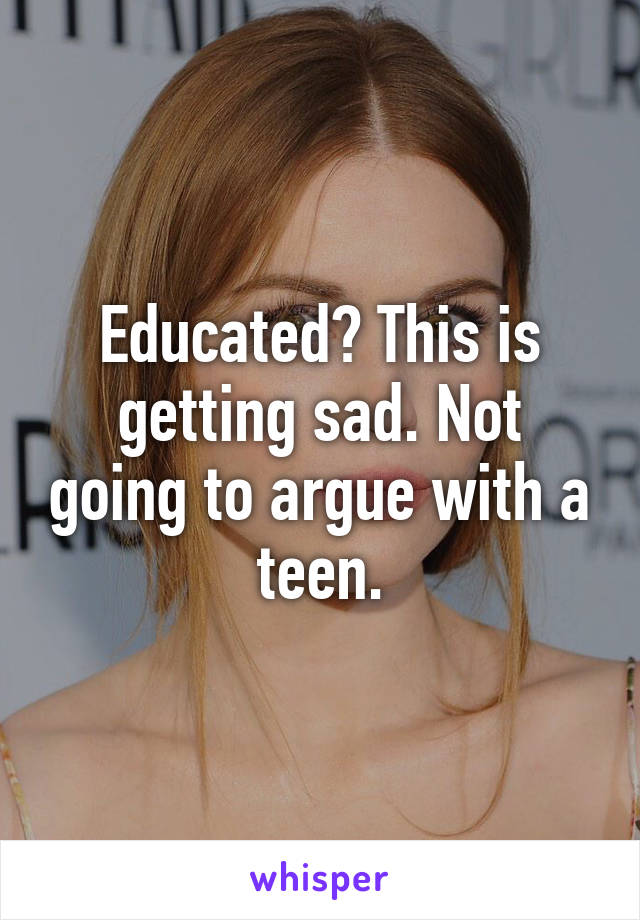 Educated? This is getting sad. Not going to argue with a teen.