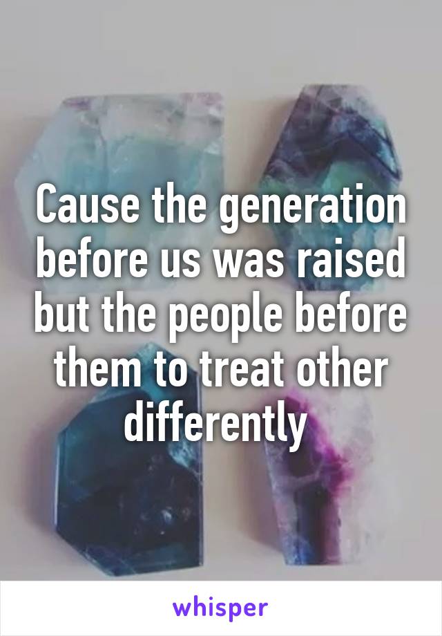 Cause the generation before us was raised but the people before them to treat other differently 