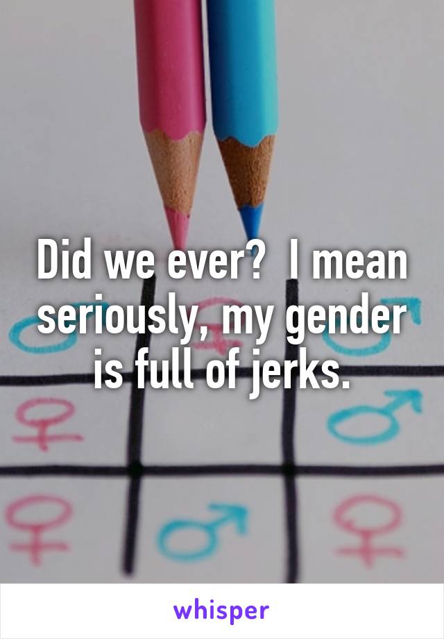 Did we ever?  I mean seriously, my gender is full of jerks.