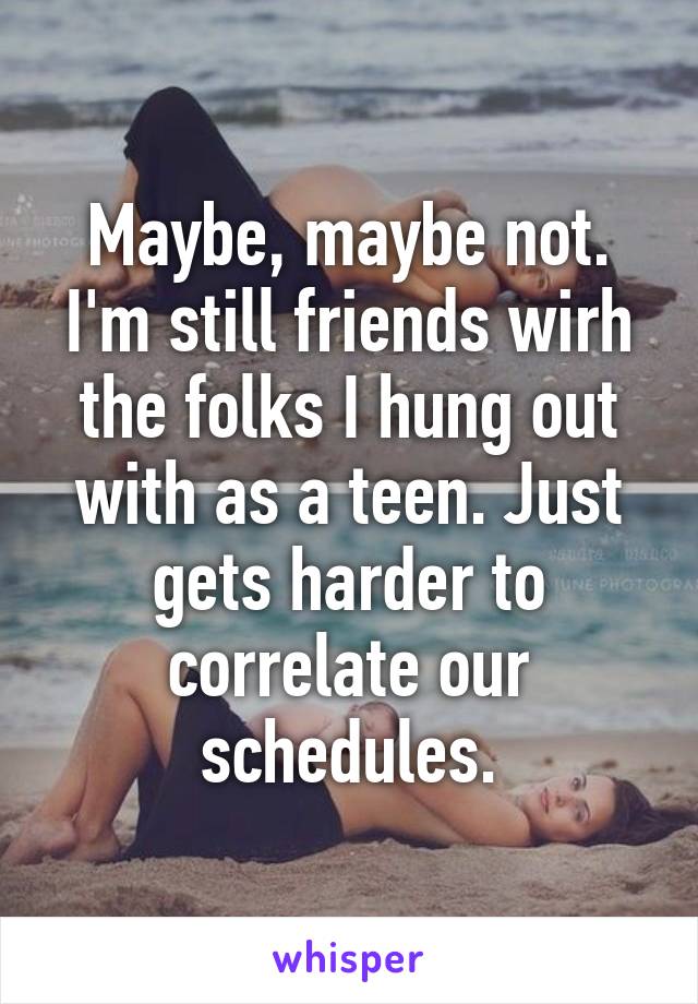 Maybe, maybe not. I'm still friends wirh the folks I hung out with as a teen. Just gets harder to correlate our schedules.