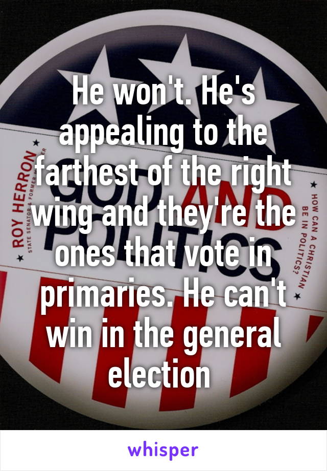 He won't. He's appealing to the farthest of the right wing and they're the ones that vote in primaries. He can't win in the general election 