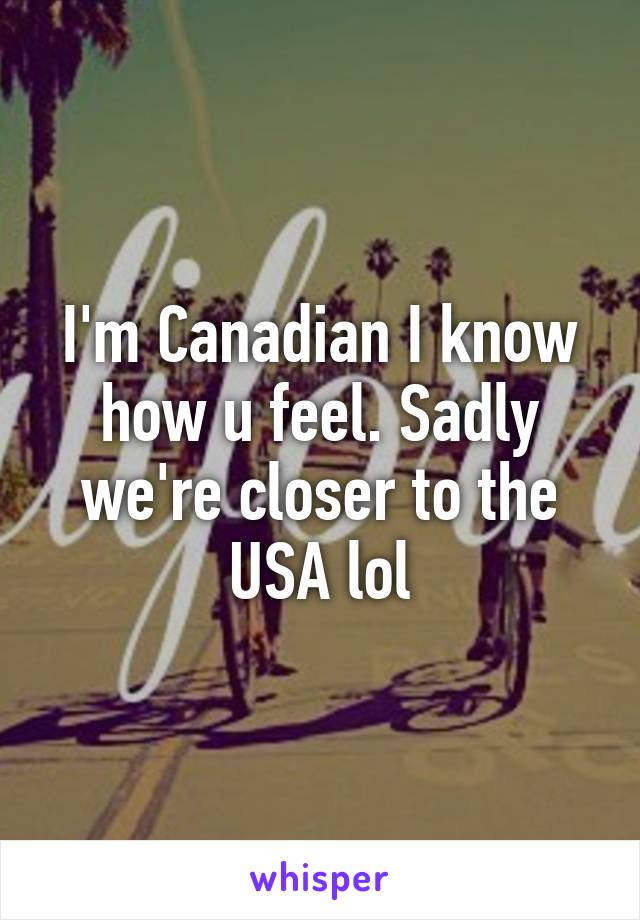 I'm Canadian I know how u feel. Sadly we're closer to the USA lol