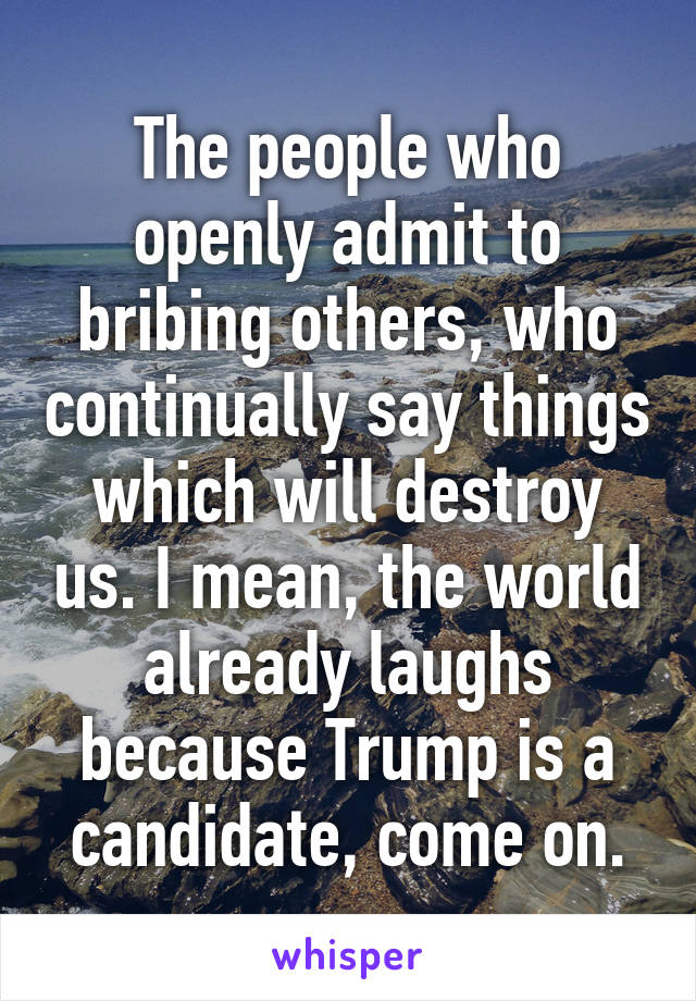 The people who openly admit to bribing others, who continually say things which will destroy us. I mean, the world already laughs because Trump is a candidate, come on.