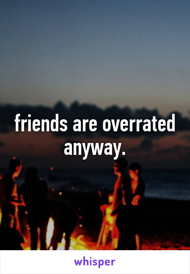 friends are overrated anyway.