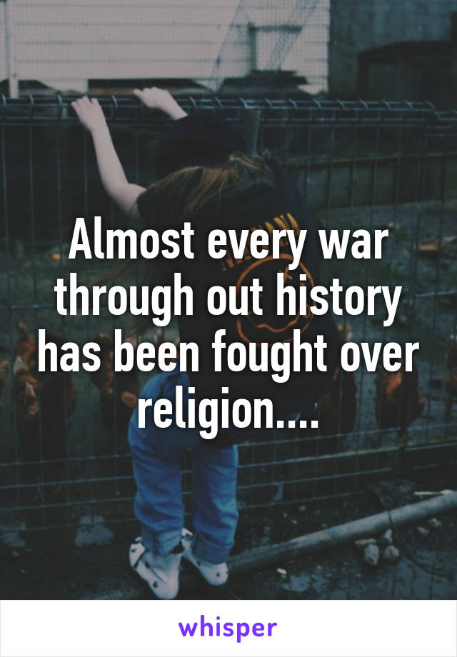 Almost every war through out history has been fought over religion....