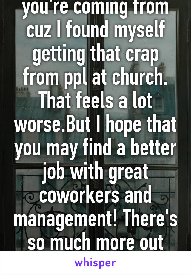 I understand where you're coming from cuz I found myself getting that crap from ppl at church. That feels a lot worse.But I hope that you may find a better job with great coworkers and management! There's so much more out there than those mean coworkers:)