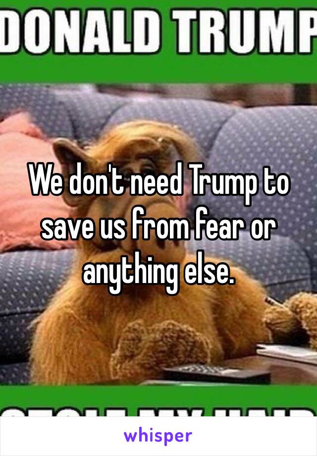 We don't need Trump to save us from fear or anything else.