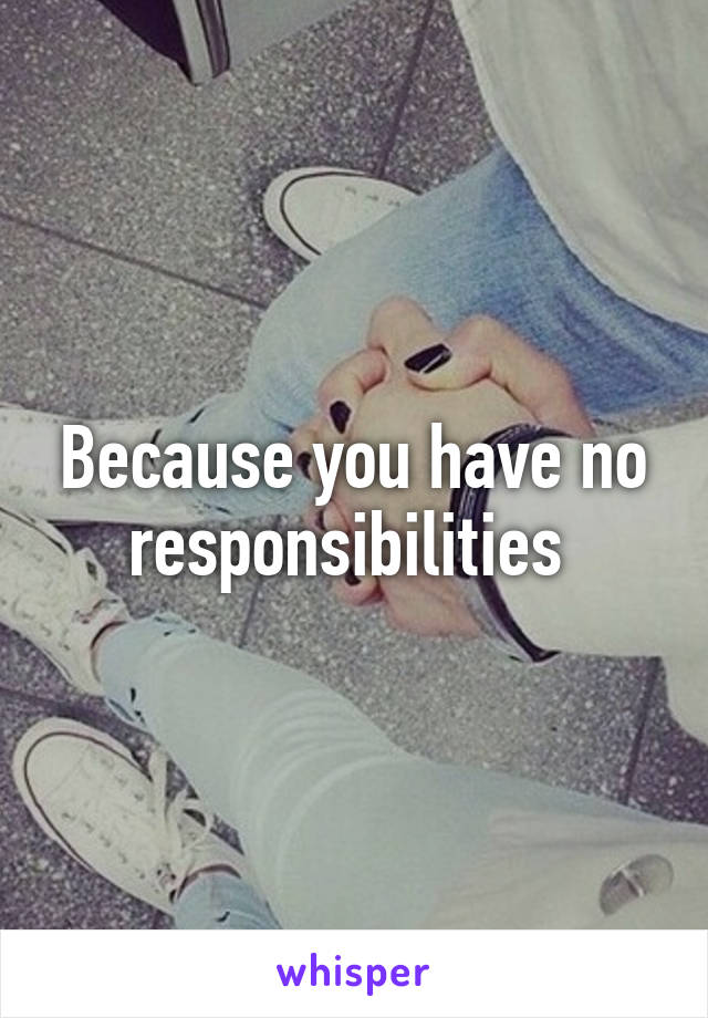 Because you have no responsibilities 