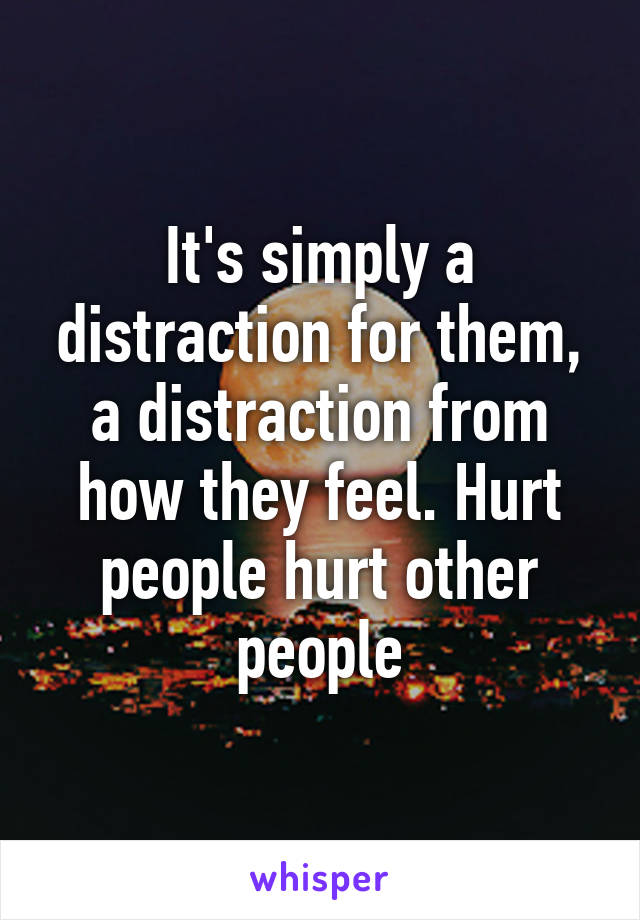 It's simply a distraction for them, a distraction from how they feel. Hurt people hurt other people